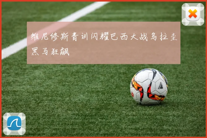 维尼修斯青训闪耀巴西大战乌拉圭黑马狂飙