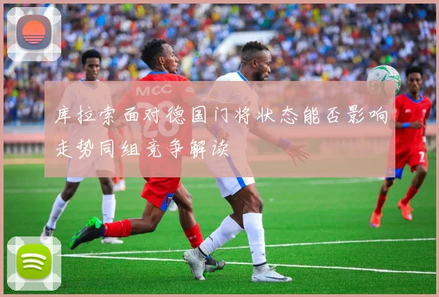 库拉索面对德国门将状态能否影响走势同组竞争解读