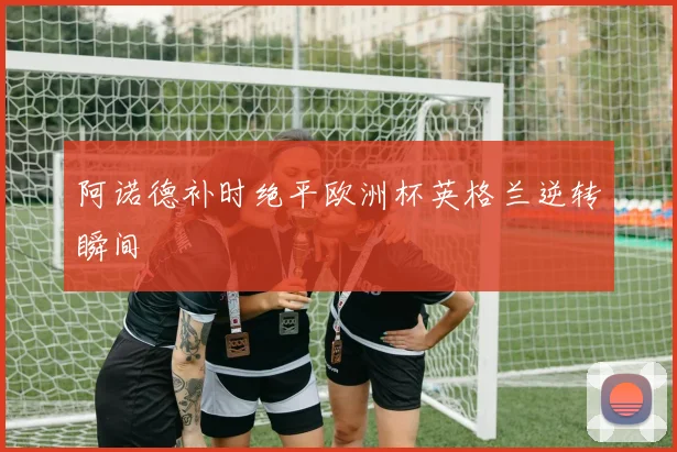 阿诺德补时绝平欧洲杯英格兰逆转瞬间