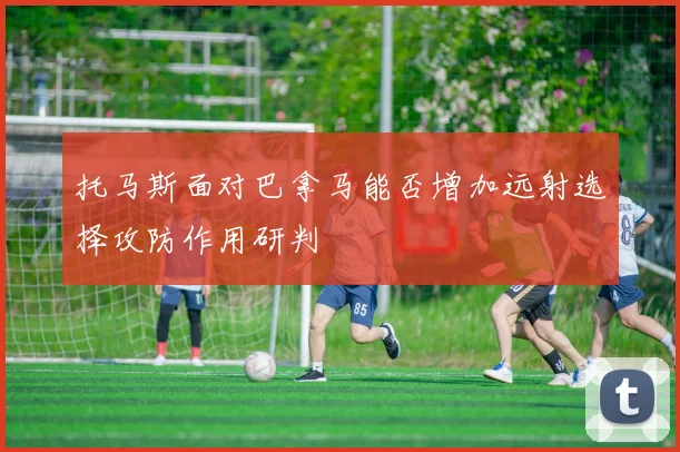 托马斯面对巴拿马能否增加远射选择攻防作用研判