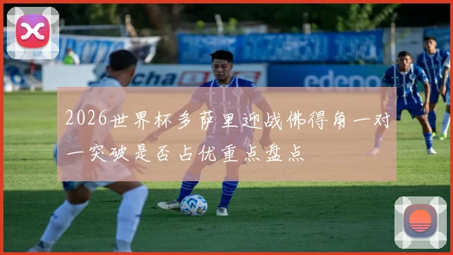 2026世界杯多萨里迎战佛得角一对一突破是否占优重点盘点