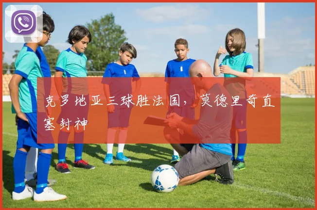 克罗地亚三球胜法国，莫德里奇直塞封神