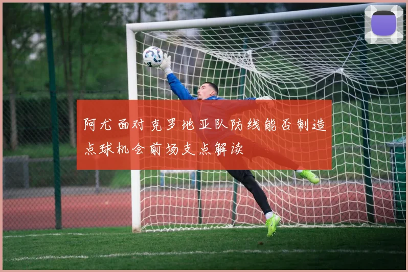 阿尤面对克罗地亚队防线能否制造点球机会前场支点解读