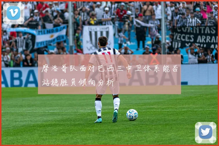 摩洛哥队面对巴西三中卫体系能否站稳胜负倾向分析