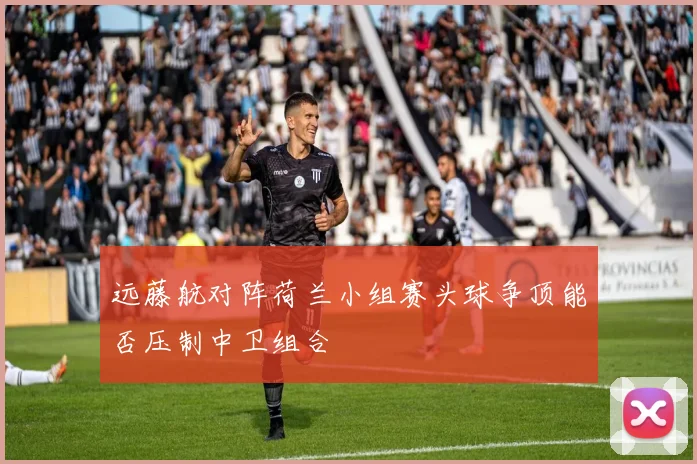 远藤航对阵荷兰小组赛头球争顶能否压制中卫组合