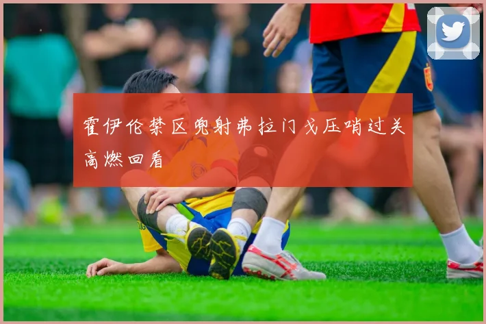 霍伊伦禁区兜射弗拉门戈压哨过关高燃回看