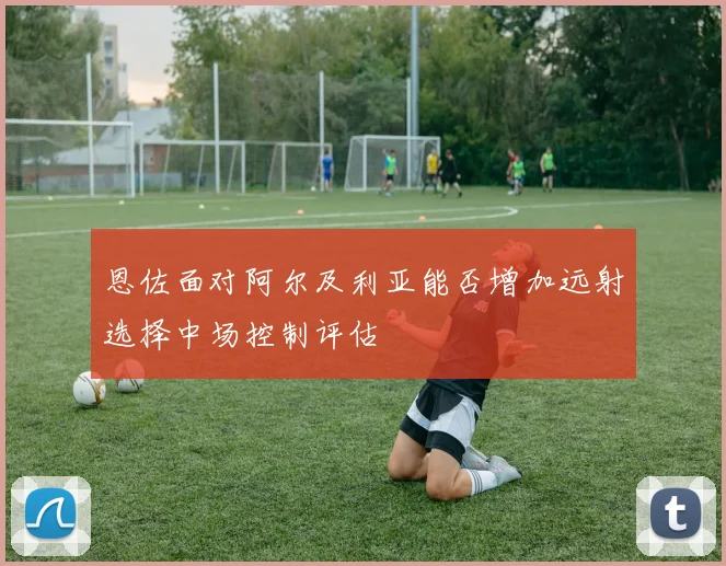 恩佐面对阿尔及利亚能否增加远射选择中场控制评估