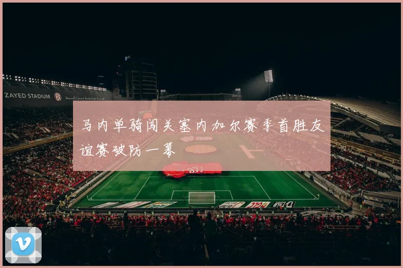 马内单骑闯关塞内加尔赛季首胜友谊赛破防一幕