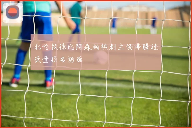 北伦敦德比阿森纳热刺主场沸腾连夜登顶名场面