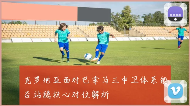 克罗地亚面对巴拿马三中卫体系能否站稳核心对位解析