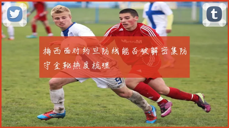 梅西面对约旦防线能否破解密集防守金靴热度梳理