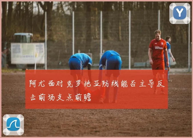 阿尤面对克罗地亚防线能否主导反击前场支点前瞻