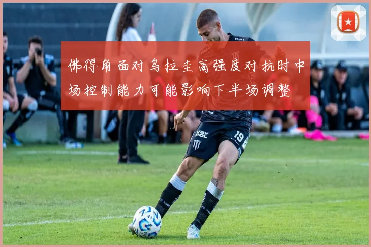 佛得角面对乌拉圭高强度对抗时中场控制能力可能影响下半场调整
